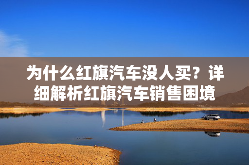 为什么红旗汽车没人买？详细解析红旗汽车销售困境