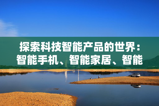 探索科技智能产品的世界：智能手机、智能家居、智能穿戴和智能健康产品等