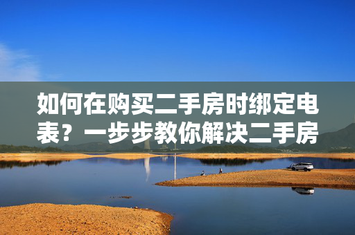 如何在购买二手房时绑定电表？一步步教你解决二手房电表绑定问题