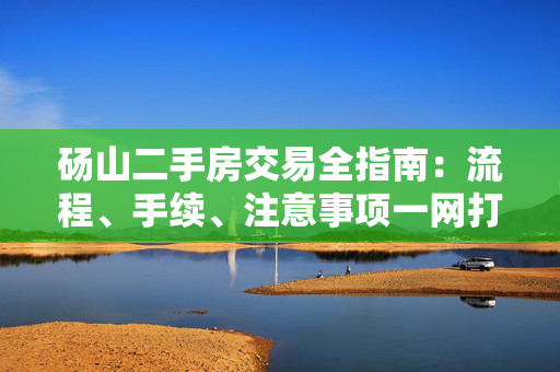 砀山二手房交易全指南：流程、手续、注意事项一网打尽