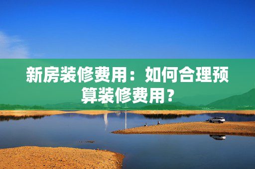 新房装修费用：如何合理预算装修费用？