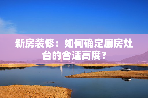 新房装修：如何确定厨房灶台的合适高度？