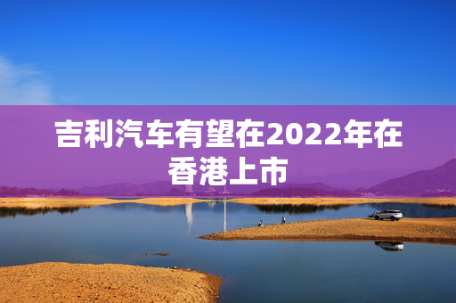 吉利汽车有望在2022年在香港上市