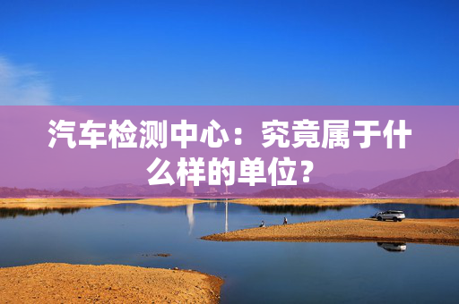 汽车检测中心：究竟属于什么样的单位？