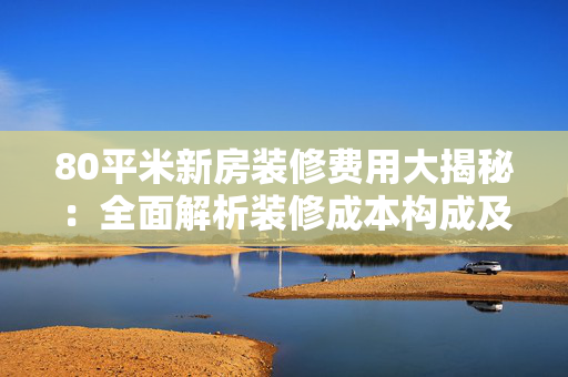 80平米新房装修费用大揭秘：全面解析装修成本构成及省钱技巧