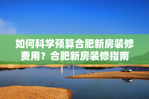 如何科学预算合肥新房装修费用？合肥新房装修指南