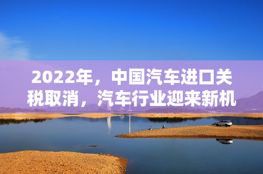 2022年，中国汽车进口关税取消，汽车行业迎来新机遇