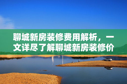 聊城新房装修费用解析，一文详尽了解聊城新房装修价格及装修预算