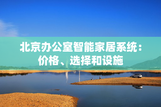 北京办公室智能家居系统：价格、选择和设施