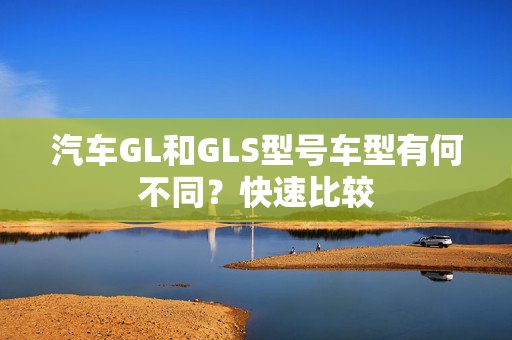 汽车GL和GLS型号车型有何不同？快速比较