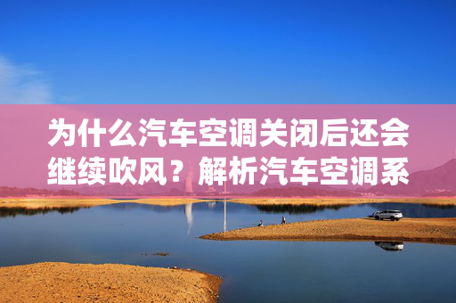 为什么汽车空调关闭后还会继续吹风？解析汽车空调系统工作原理