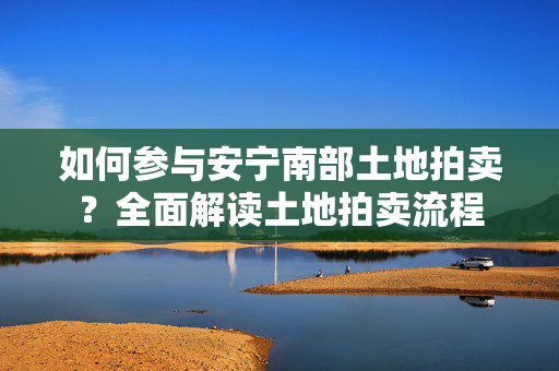 如何参与安宁南部土地拍卖？全面解读土地拍卖流程