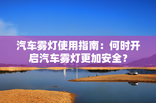 汽车雾灯使用指南：何时开启汽车雾灯更加安全？