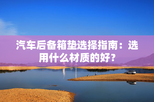 汽车后备箱垫选择指南：选用什么材质的好？