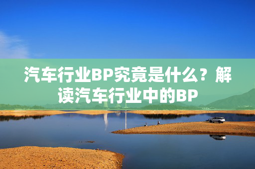 汽车行业BP究竟是什么？解读汽车行业中的BP