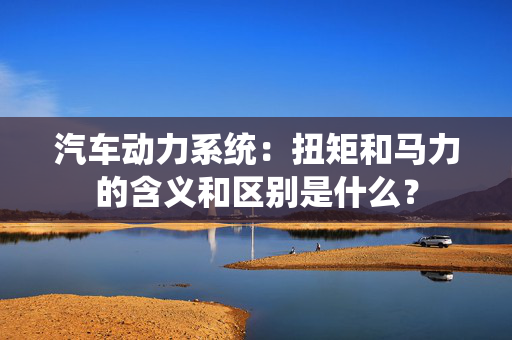 汽车动力系统：扭矩和马力的含义和区别是什么？