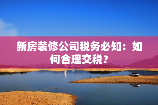 新房装修公司税务必知：如何合理交税？