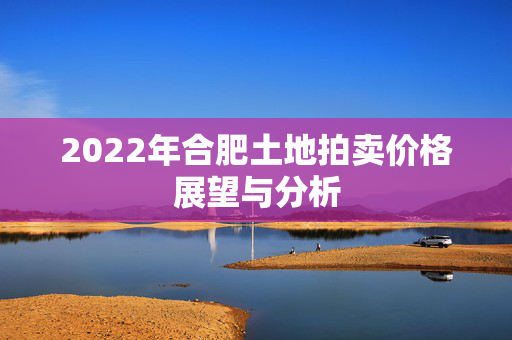 2022年合肥土地拍卖价格展望与分析