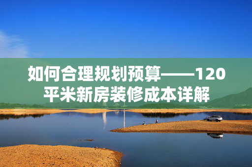 如何合理规划预算——120平米新房装修成本详解