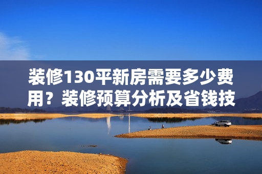 装修130平新房需要多少费用？装修预算分析及省钱技巧