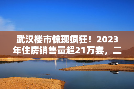 武汉楼市惊现疯狂！2023年住房销售量超21万套，二手房交易增长39.7%