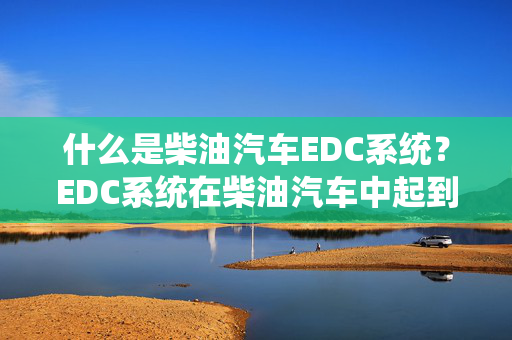 什么是柴油汽车EDC系统？EDC系统在柴油汽车中起到什么作用？