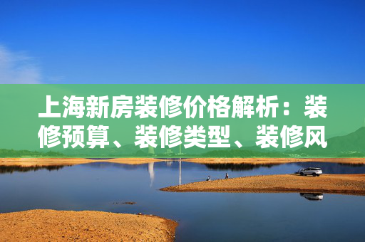 上海新房装修价格解析：装修预算、装修类型、装修风格、装修标准