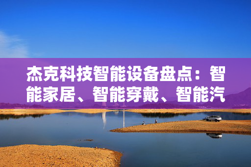 杰克科技智能设备盘点：智能家居、智能穿戴、智能汽车等你想知道的一切