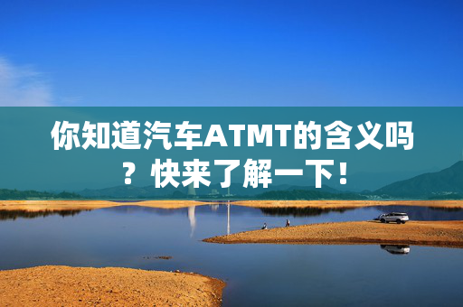 你知道汽车ATMT的含义吗？快来了解一下！