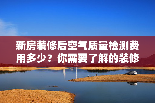 新房装修后空气质量检测费用多少？你需要了解的装修后检测知识