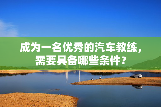 成为一名优秀的汽车教练，需要具备哪些条件？