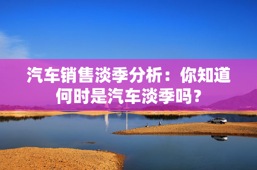 汽车销售淡季分析：你知道何时是汽车淡季吗？