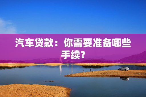 汽车贷款：你需要准备哪些手续？