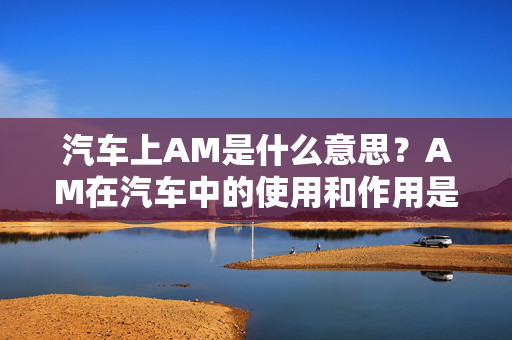 汽车上AM是什么意思？AM在汽车中的使用和作用是什么？