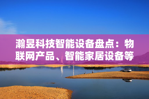 瀚昱科技智能设备盘点：物联网产品、智能家居设备等