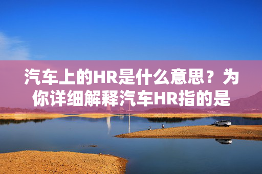 汽车上的HR是什么意思？为你详细解释汽车HR指的是什么