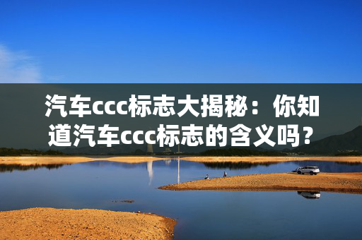 汽车ccc标志大揭秘：你知道汽车ccc标志的含义吗？