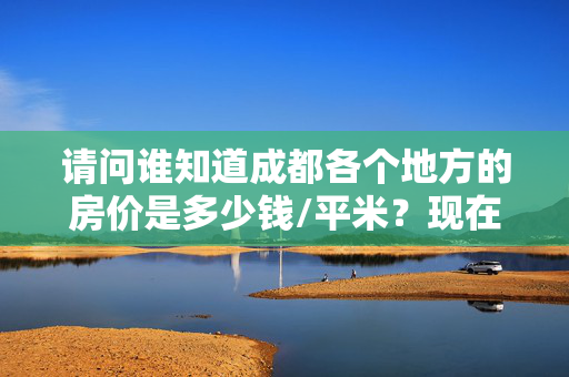 请问谁知道成都各个地方的房价是多少钱/平米？现在准备在成都买房，但是不知道具体信息，麻烦各位帮忙