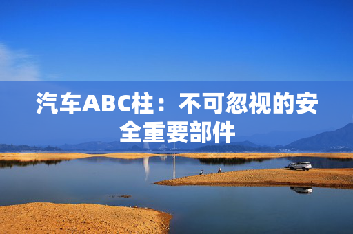 汽车ABC柱：不可忽视的安全重要部件