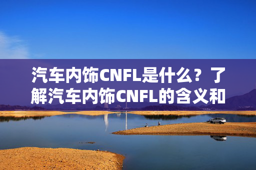 汽车内饰CNFL是什么？了解汽车内饰CNFL的含义和作用