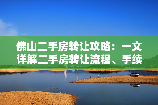 佛山二手房转让攻略：一文详解二手房转让流程、手续和注意事项