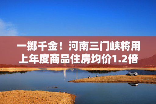 一掷千金！河南三门峡将用上年度商品住房均价1.2倍来衡量住房标准