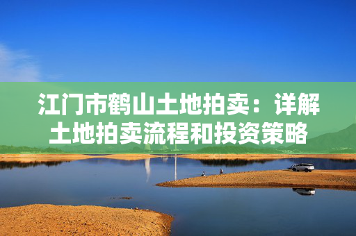 江门市鹤山土地拍卖：详解土地拍卖流程和投资策略