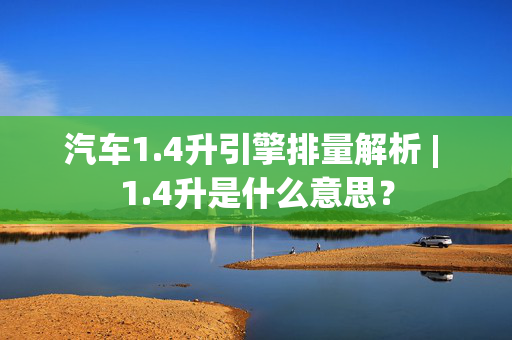 汽车1.4升引擎排量解析 | 1.4升是什么意思？