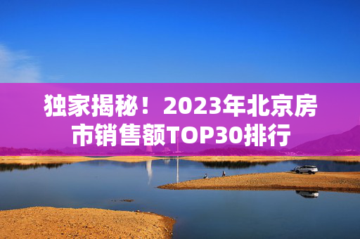 独家揭秘！2023年北京房市销售额TOP30排行