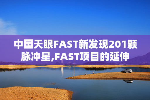 中国天眼FAST新发现201颗脉冲星,FAST项目的延伸