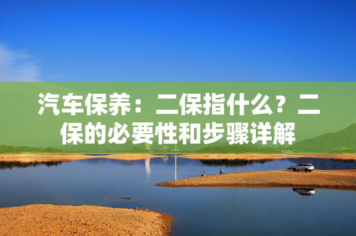 汽车保养：二保指什么？二保的必要性和步骤详解