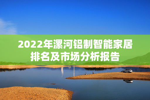 2022年漯河铝制智能家居排名及市场分析报告