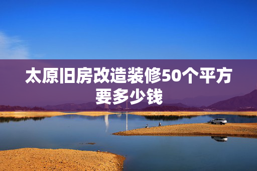 太原旧房改造装修50个平方要多少钱