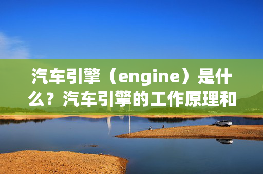 汽车引擎（engine）是什么？汽车引擎的工作原理和类型详解